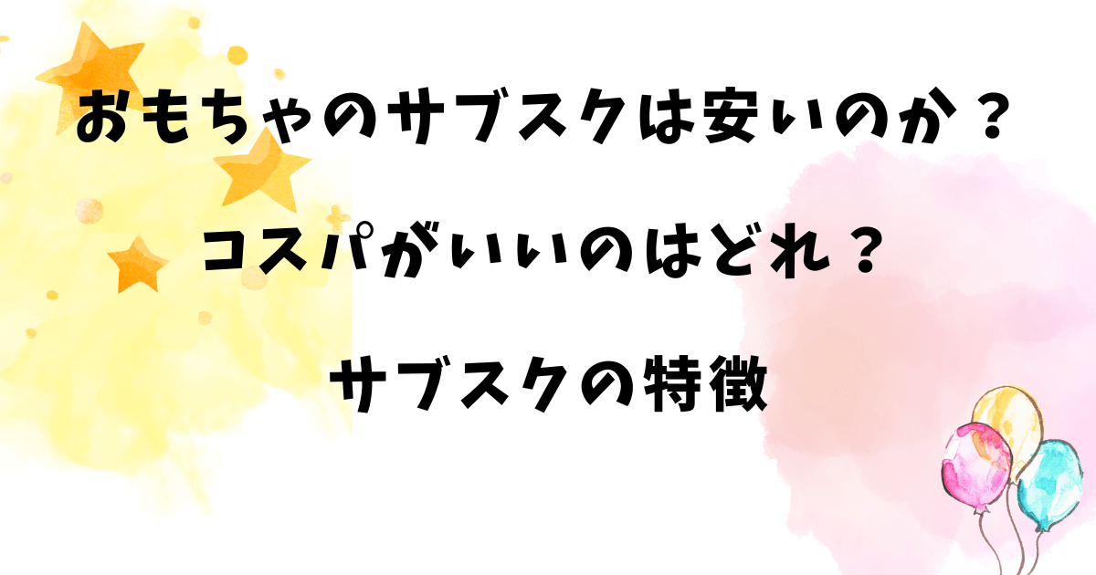 おもちゃのサブスクは安いのか？コスパがいいのはどれ？サブスクの特徴